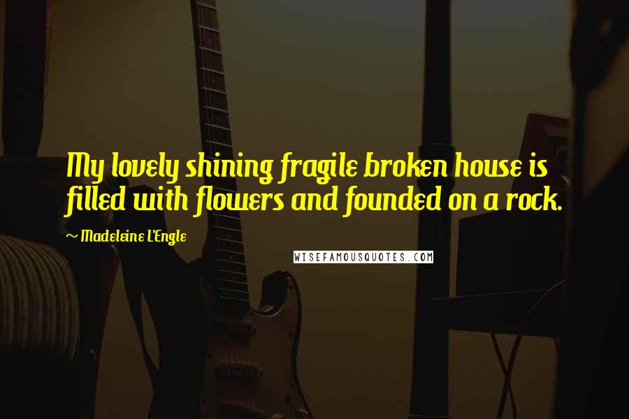 Madeleine L'Engle Quotes: My lovely shining fragile broken house is filled with flowers and founded on a rock.