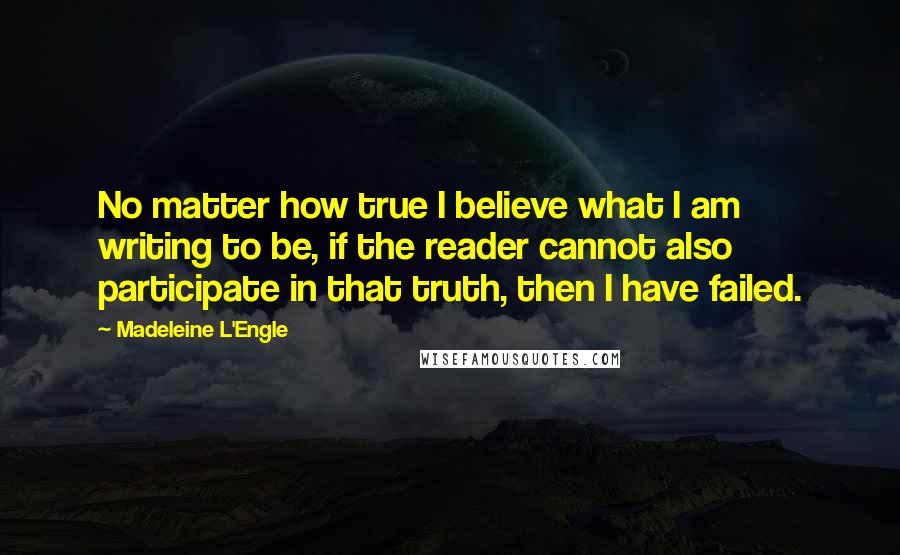 Madeleine L'Engle Quotes: No matter how true I believe what I am writing to be, if the reader cannot also participate in that truth, then I have failed.