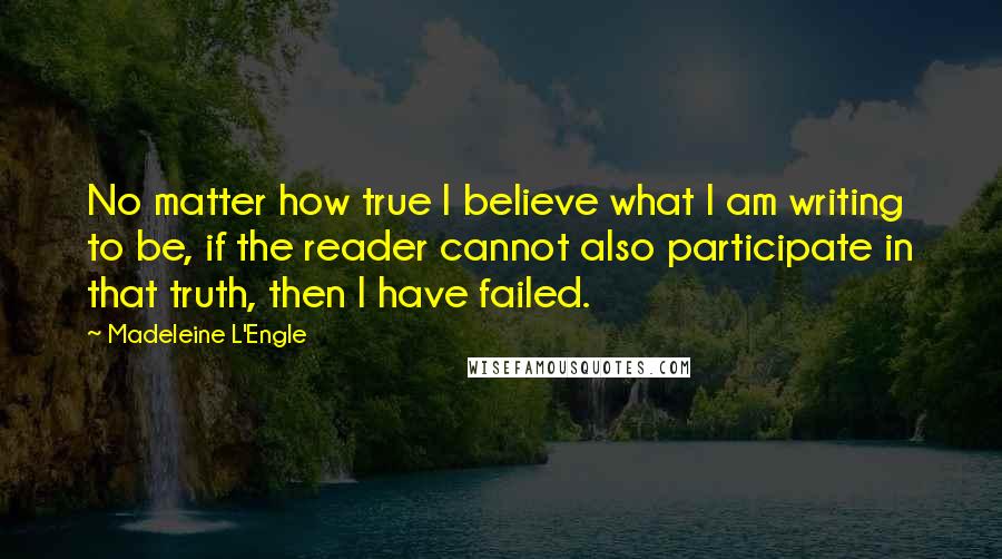 Madeleine L'Engle Quotes: No matter how true I believe what I am writing to be, if the reader cannot also participate in that truth, then I have failed.