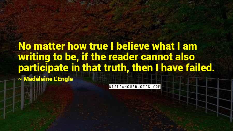 Madeleine L'Engle Quotes: No matter how true I believe what I am writing to be, if the reader cannot also participate in that truth, then I have failed.