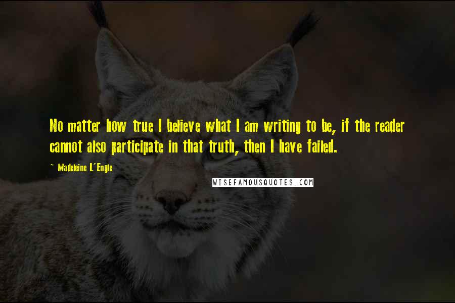 Madeleine L'Engle Quotes: No matter how true I believe what I am writing to be, if the reader cannot also participate in that truth, then I have failed.