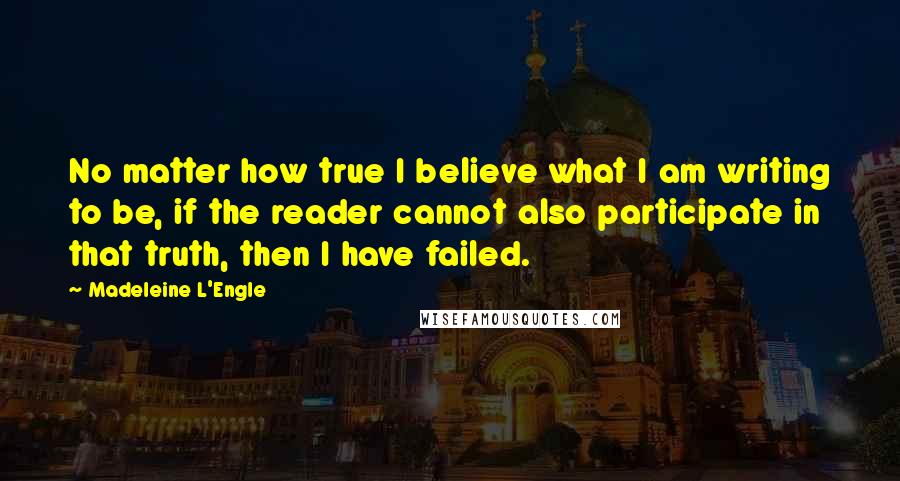 Madeleine L'Engle Quotes: No matter how true I believe what I am writing to be, if the reader cannot also participate in that truth, then I have failed.