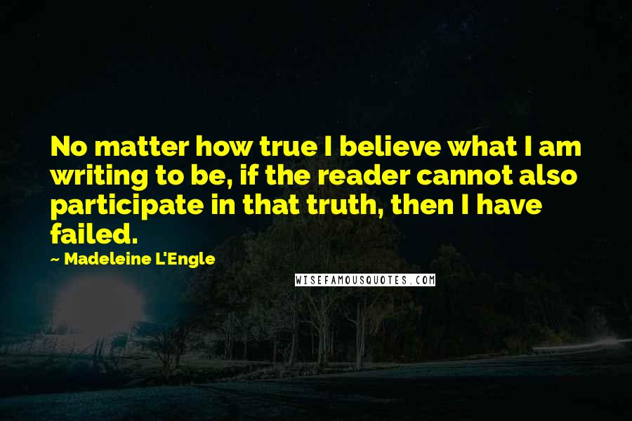 Madeleine L'Engle Quotes: No matter how true I believe what I am writing to be, if the reader cannot also participate in that truth, then I have failed.