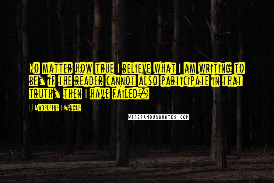 Madeleine L'Engle Quotes: No matter how true I believe what I am writing to be, if the reader cannot also participate in that truth, then I have failed.