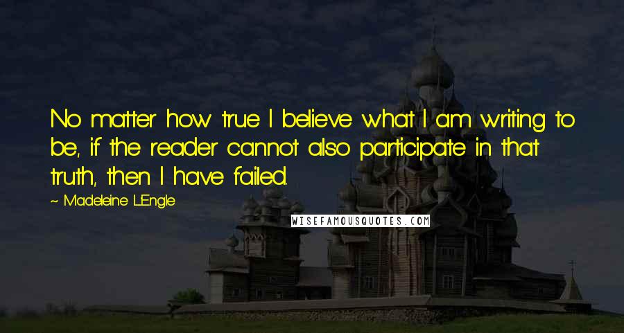 Madeleine L'Engle Quotes: No matter how true I believe what I am writing to be, if the reader cannot also participate in that truth, then I have failed.