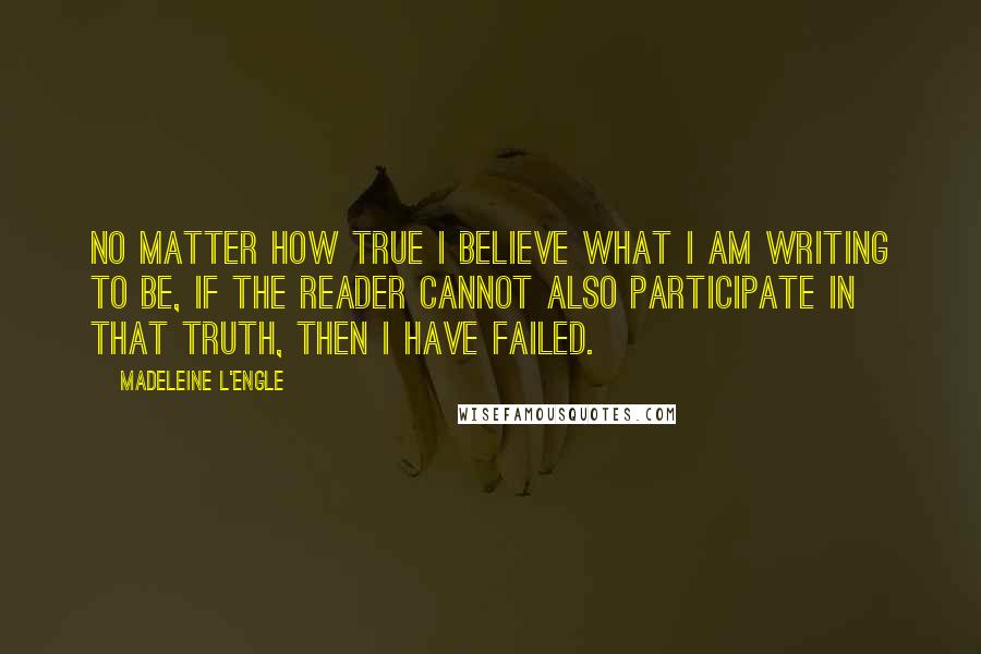 Madeleine L'Engle Quotes: No matter how true I believe what I am writing to be, if the reader cannot also participate in that truth, then I have failed.