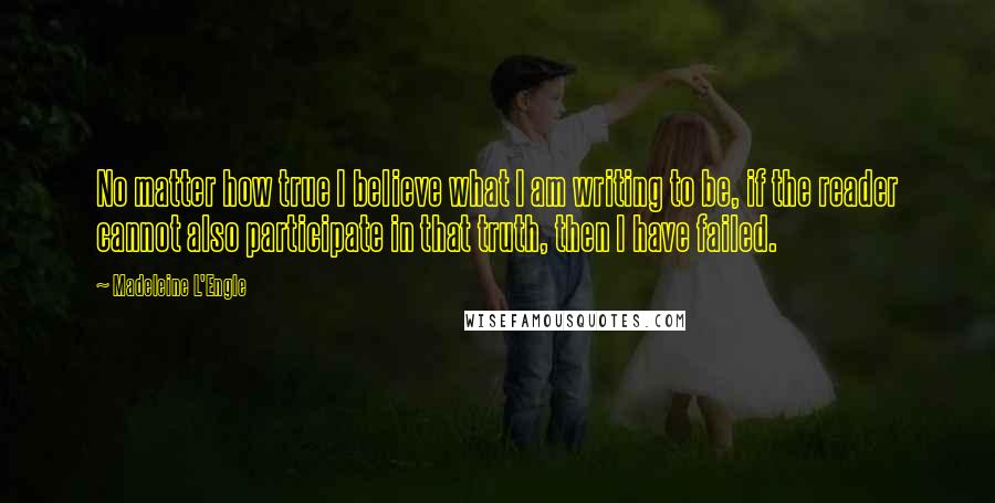 Madeleine L'Engle Quotes: No matter how true I believe what I am writing to be, if the reader cannot also participate in that truth, then I have failed.