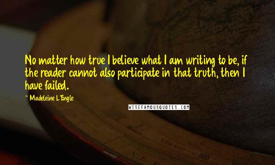 Madeleine L'Engle Quotes: No matter how true I believe what I am writing to be, if the reader cannot also participate in that truth, then I have failed.