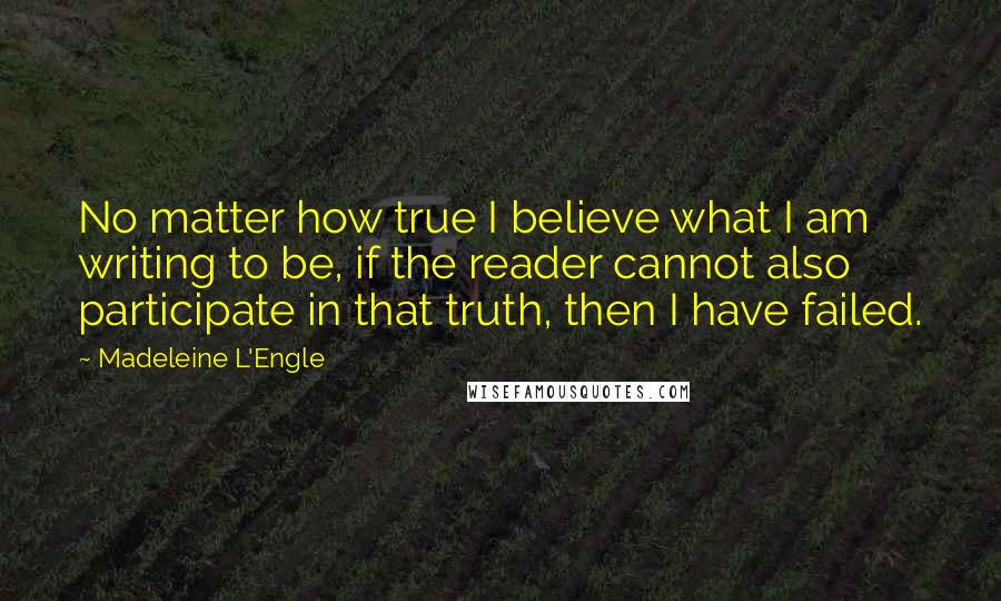 Madeleine L'Engle Quotes: No matter how true I believe what I am writing to be, if the reader cannot also participate in that truth, then I have failed.