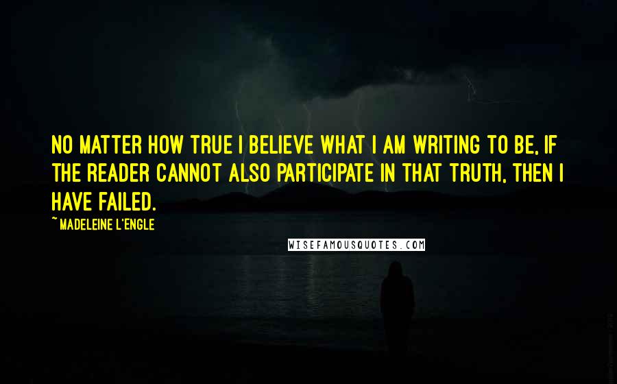 Madeleine L'Engle Quotes: No matter how true I believe what I am writing to be, if the reader cannot also participate in that truth, then I have failed.