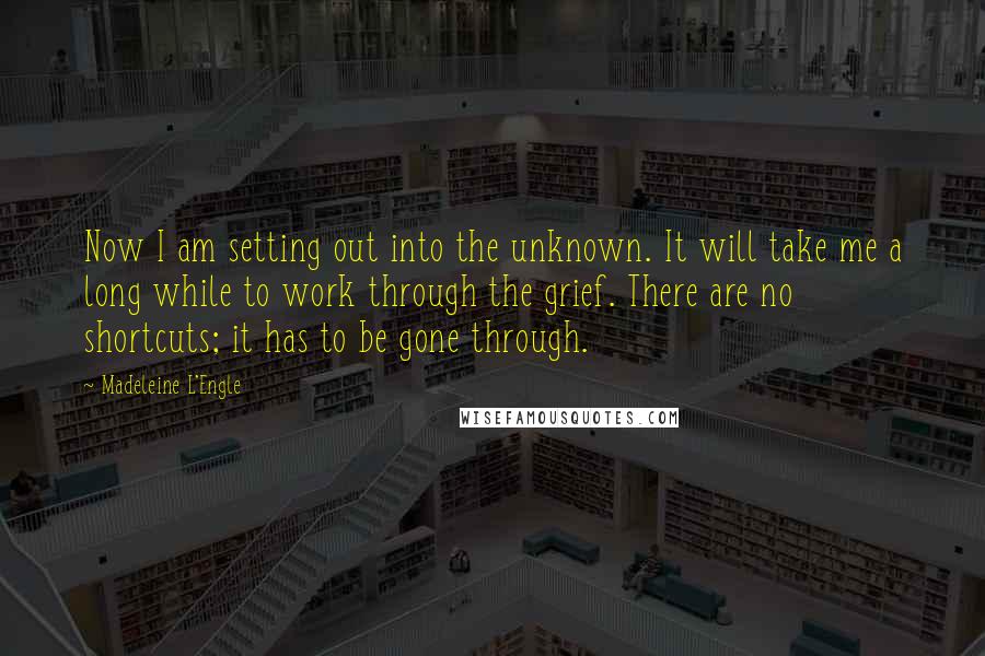 Madeleine L'Engle Quotes: Now I am setting out into the unknown. It will take me a long while to work through the grief. There are no shortcuts; it has to be gone through.