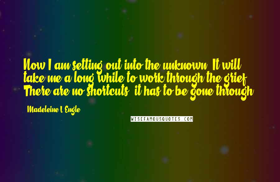 Madeleine L'Engle Quotes: Now I am setting out into the unknown. It will take me a long while to work through the grief. There are no shortcuts; it has to be gone through.