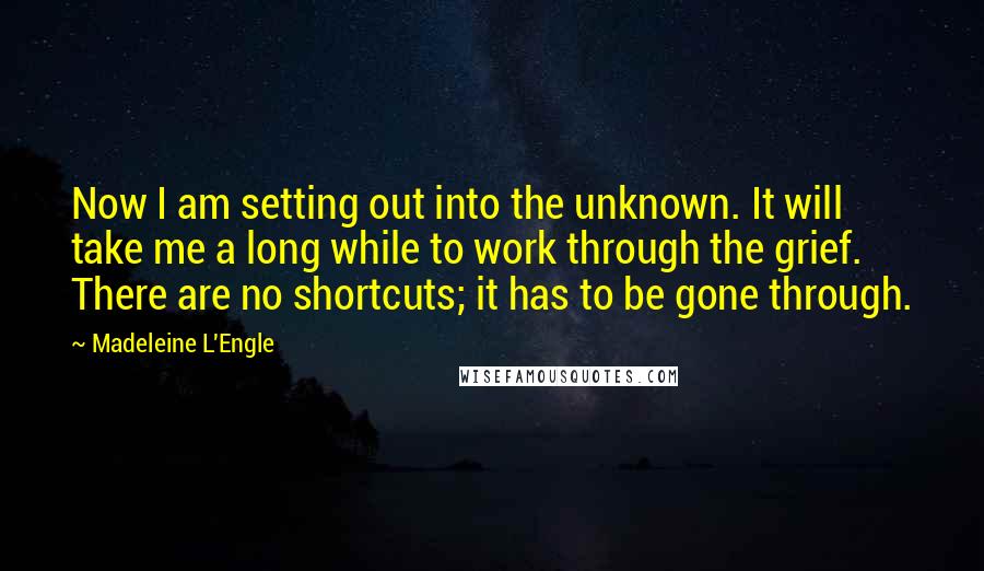 Madeleine L'Engle Quotes: Now I am setting out into the unknown. It will take me a long while to work through the grief. There are no shortcuts; it has to be gone through.