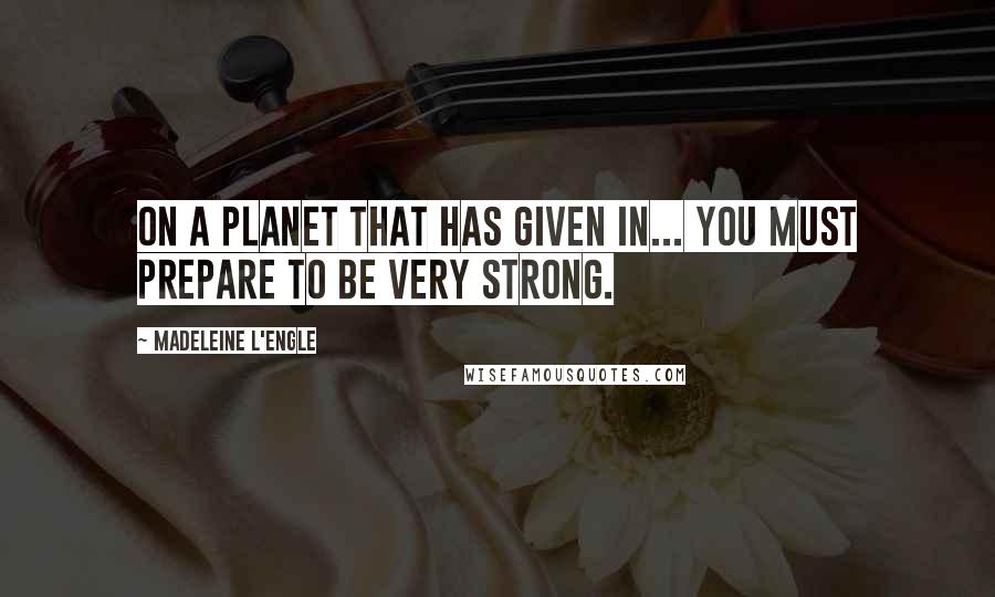 Madeleine L'Engle Quotes: On a planet that has given in... you must prepare to be very strong.