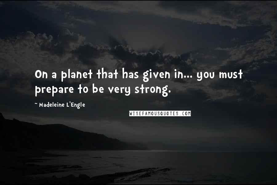 Madeleine L'Engle Quotes: On a planet that has given in... you must prepare to be very strong.