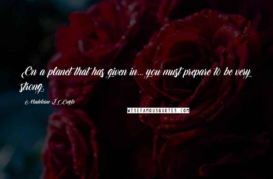 Madeleine L'Engle Quotes: On a planet that has given in... you must prepare to be very strong.