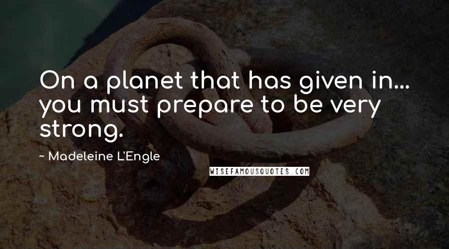 Madeleine L'Engle Quotes: On a planet that has given in... you must prepare to be very strong.