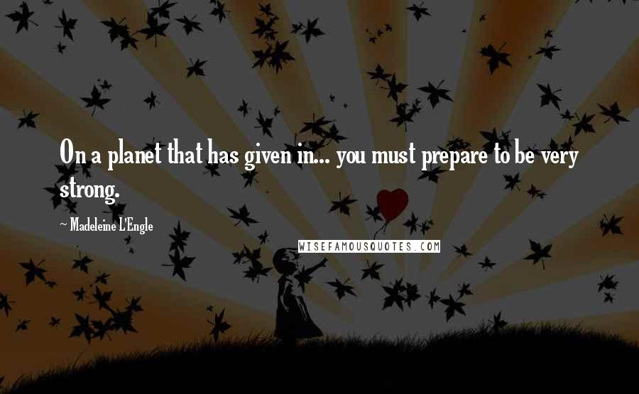 Madeleine L'Engle Quotes: On a planet that has given in... you must prepare to be very strong.