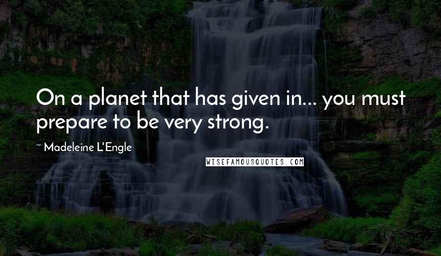 Madeleine L'Engle Quotes: On a planet that has given in... you must prepare to be very strong.