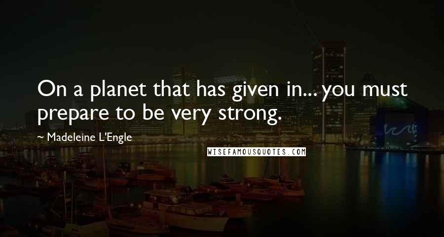 Madeleine L'Engle Quotes: On a planet that has given in... you must prepare to be very strong.