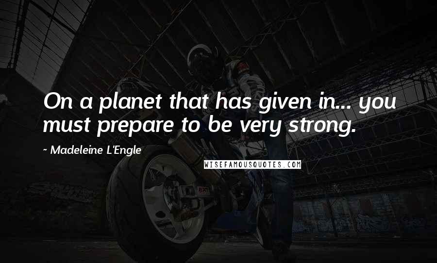 Madeleine L'Engle Quotes: On a planet that has given in... you must prepare to be very strong.