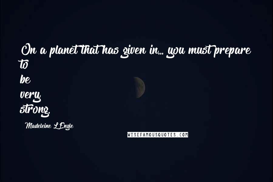 Madeleine L'Engle Quotes: On a planet that has given in... you must prepare to be very strong.