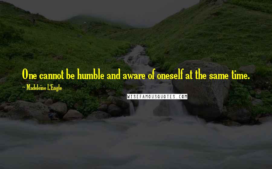 Madeleine L'Engle Quotes: One cannot be humble and aware of oneself at the same time.