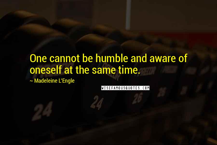 Madeleine L'Engle Quotes: One cannot be humble and aware of oneself at the same time.