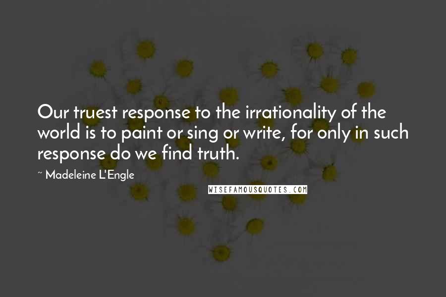 Madeleine L'Engle Quotes: Our truest response to the irrationality of the world is to paint or sing or write, for only in such response do we find truth.