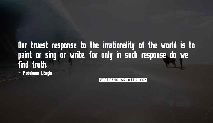 Madeleine L'Engle Quotes: Our truest response to the irrationality of the world is to paint or sing or write, for only in such response do we find truth.