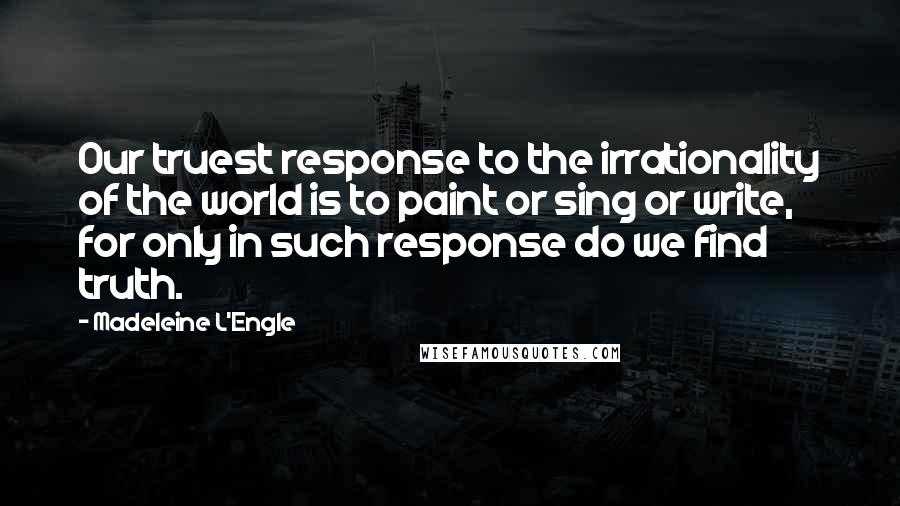 Madeleine L'Engle Quotes: Our truest response to the irrationality of the world is to paint or sing or write, for only in such response do we find truth.