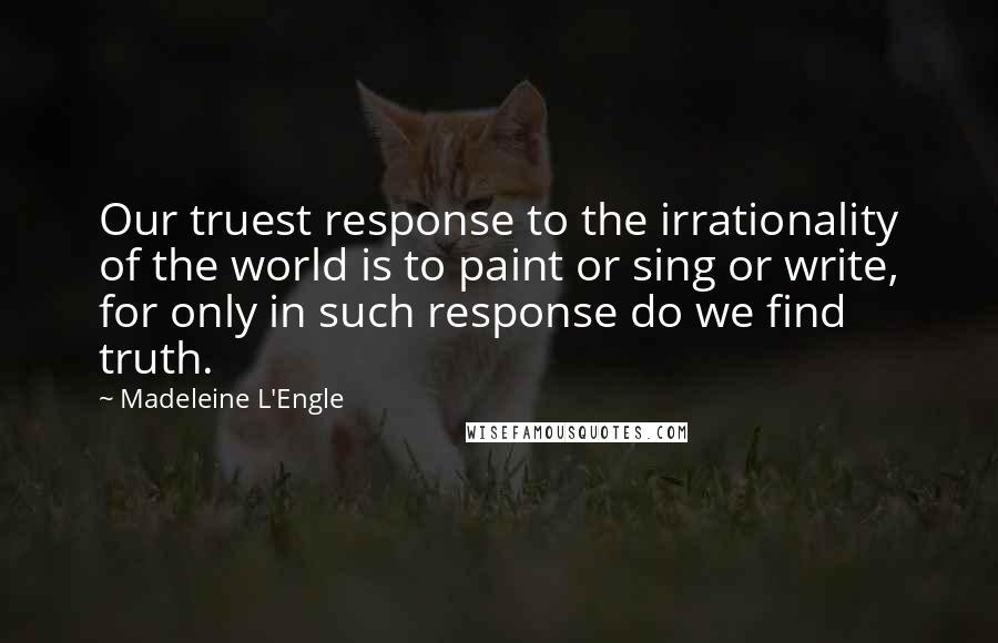 Madeleine L'Engle Quotes: Our truest response to the irrationality of the world is to paint or sing or write, for only in such response do we find truth.