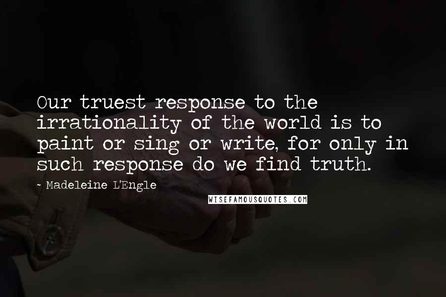 Madeleine L'Engle Quotes: Our truest response to the irrationality of the world is to paint or sing or write, for only in such response do we find truth.