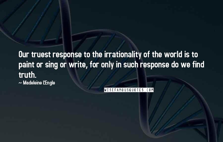 Madeleine L'Engle Quotes: Our truest response to the irrationality of the world is to paint or sing or write, for only in such response do we find truth.