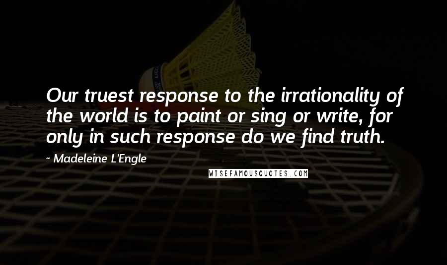 Madeleine L'Engle Quotes: Our truest response to the irrationality of the world is to paint or sing or write, for only in such response do we find truth.