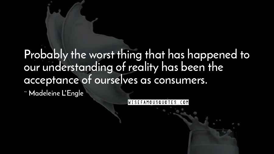 Madeleine L'Engle Quotes: Probably the worst thing that has happened to our understanding of reality has been the acceptance of ourselves as consumers.