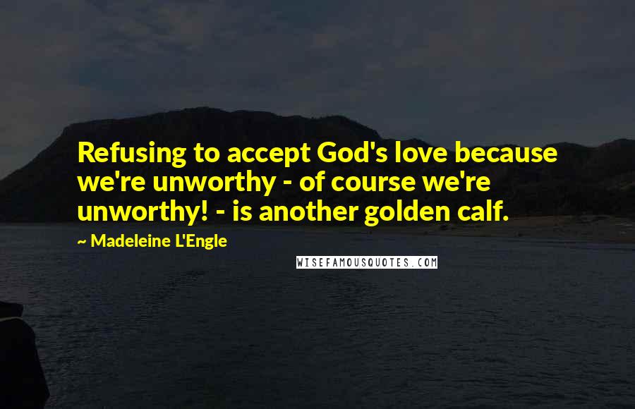 Madeleine L'Engle Quotes: Refusing to accept God's love because we're unworthy - of course we're unworthy! - is another golden calf.