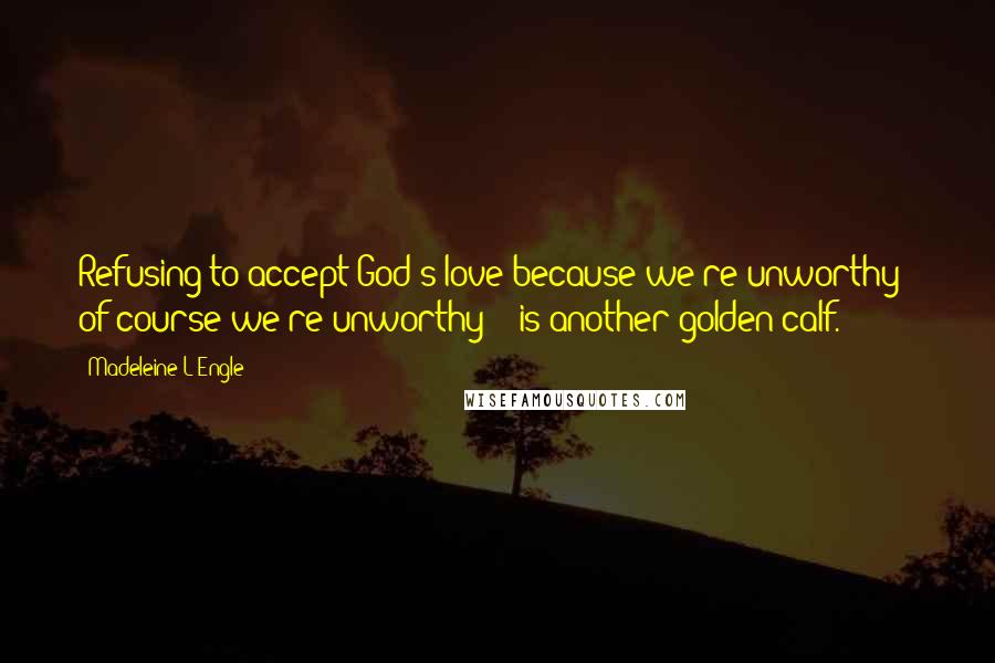 Madeleine L'Engle Quotes: Refusing to accept God's love because we're unworthy - of course we're unworthy! - is another golden calf.