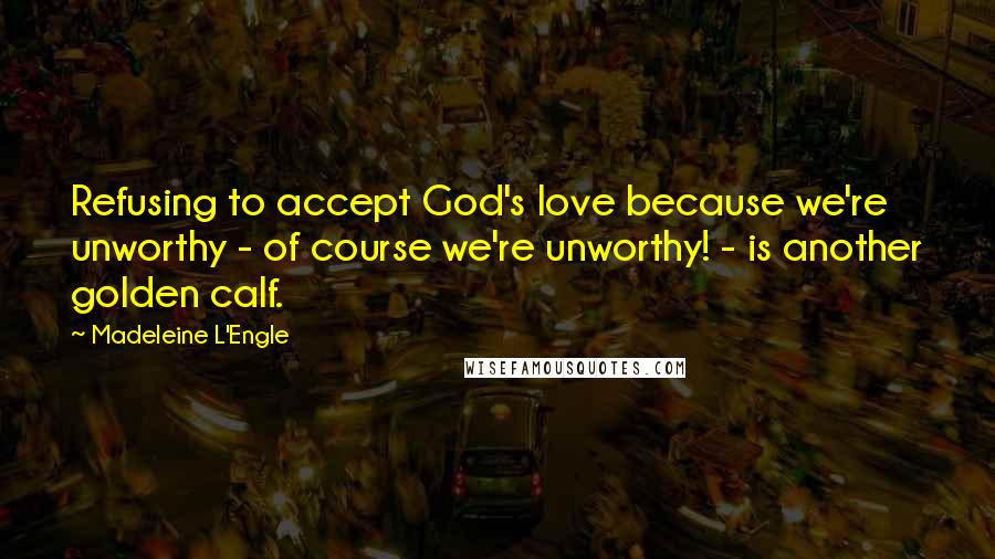 Madeleine L'Engle Quotes: Refusing to accept God's love because we're unworthy - of course we're unworthy! - is another golden calf.