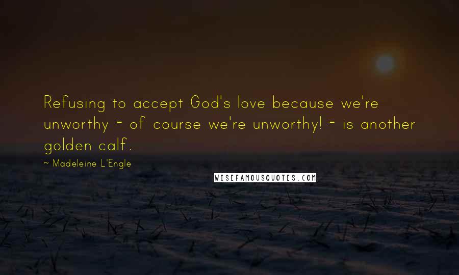 Madeleine L'Engle Quotes: Refusing to accept God's love because we're unworthy - of course we're unworthy! - is another golden calf.