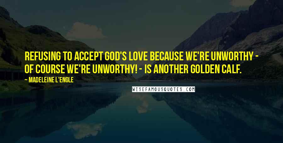 Madeleine L'Engle Quotes: Refusing to accept God's love because we're unworthy - of course we're unworthy! - is another golden calf.