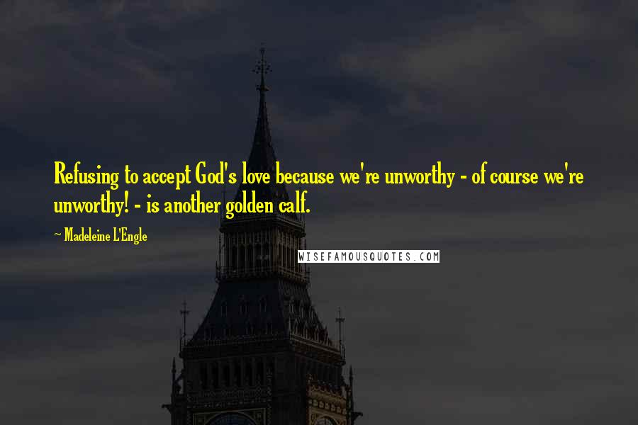 Madeleine L'Engle Quotes: Refusing to accept God's love because we're unworthy - of course we're unworthy! - is another golden calf.