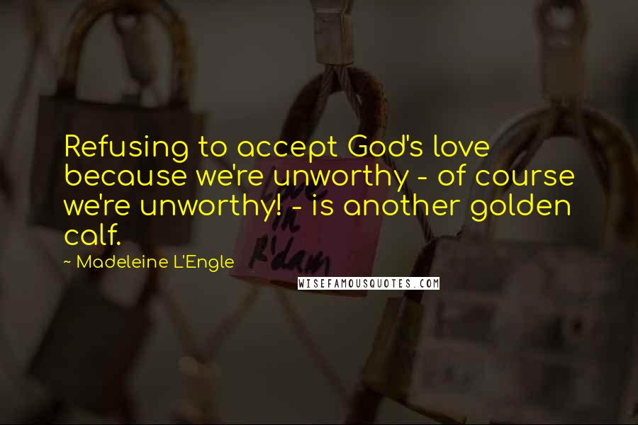 Madeleine L'Engle Quotes: Refusing to accept God's love because we're unworthy - of course we're unworthy! - is another golden calf.