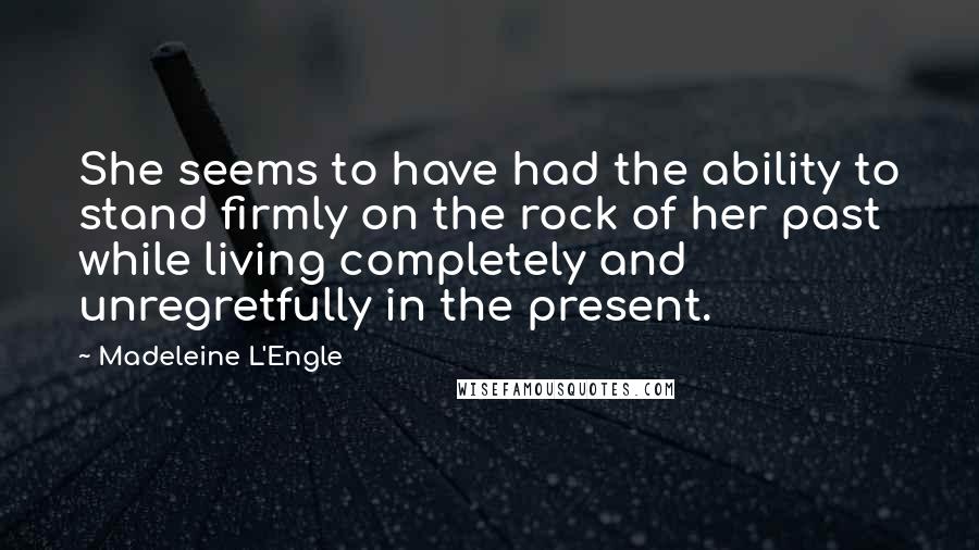 Madeleine L'Engle Quotes: She seems to have had the ability to stand firmly on the rock of her past while living completely and unregretfully in the present.