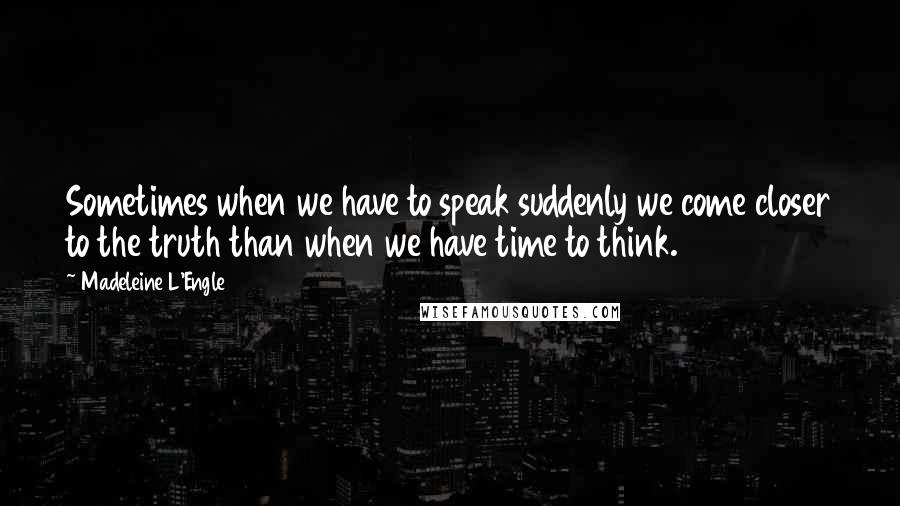 Madeleine L'Engle Quotes: Sometimes when we have to speak suddenly we come closer to the truth than when we have time to think.