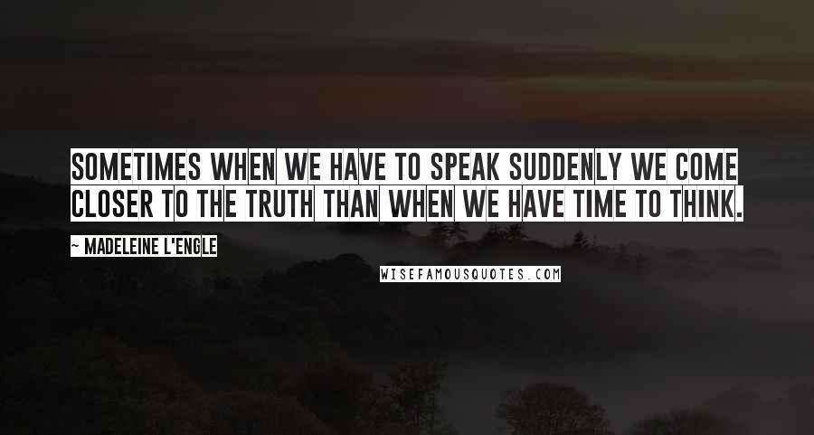 Madeleine L'Engle Quotes: Sometimes when we have to speak suddenly we come closer to the truth than when we have time to think.