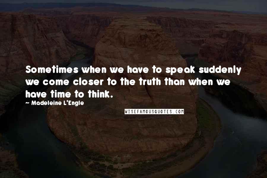Madeleine L'Engle Quotes: Sometimes when we have to speak suddenly we come closer to the truth than when we have time to think.