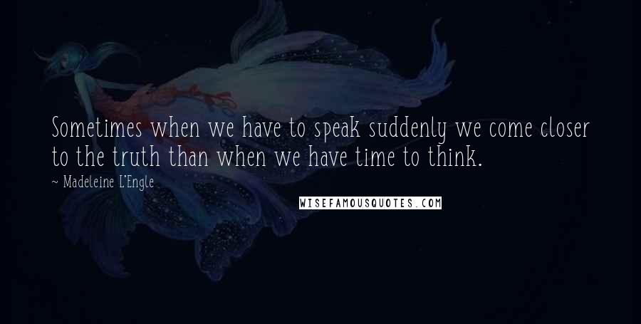 Madeleine L'Engle Quotes: Sometimes when we have to speak suddenly we come closer to the truth than when we have time to think.