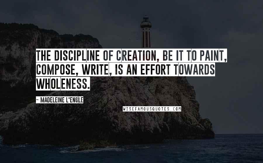 Madeleine L'Engle Quotes: The discipline of creation, be it to paint, compose, write, is an effort towards wholeness.