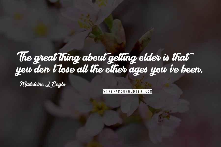 Madeleine L'Engle Quotes: The great thing about getting older is that you don't lose all the other ages you've been.